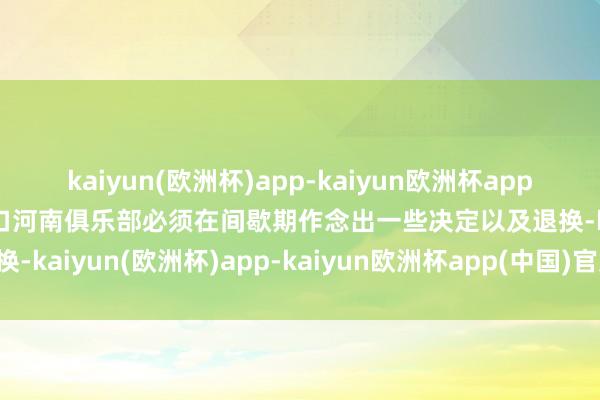 kaiyun(欧洲杯)app-kaiyun欧洲杯app(中国)官方网站-登录入口河南俱乐部必须在间歇期作念出一些决定以及退换-kaiyun(欧洲杯)app-kaiyun欧洲杯app(中国)官方网站-登录入口