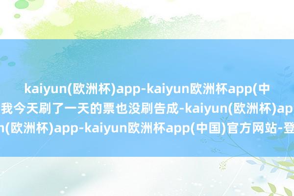 kaiyun(欧洲杯)app-kaiyun欧洲杯app(中国)官方网站-登录入口   我今天刷了一天的票也没刷告成-kaiyun(欧洲杯)app-kaiyun欧洲杯app(中国)官方网站-登录入口