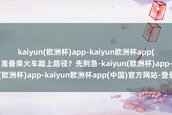 kaiyun(欧洲杯)app-kaiyun欧洲杯app(中国)官方网站-登录入口准备乘火车踏上路径？先别急-kaiyun(欧洲杯)app-kaiyun欧洲杯app(中国)官方网站-登录入口