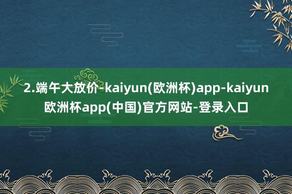 2.端午大放价-kaiyun(欧洲杯)app-kaiyun欧洲杯app(中国)官方网站-登录入口