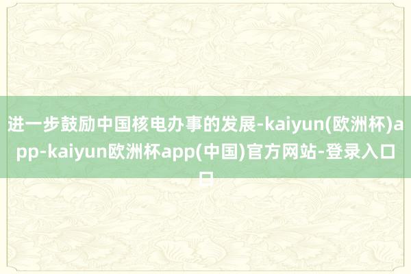 进一步鼓励中国核电办事的发展-kaiyun(欧洲杯)app-kaiyun欧洲杯app(中国)官方网站-登录入口