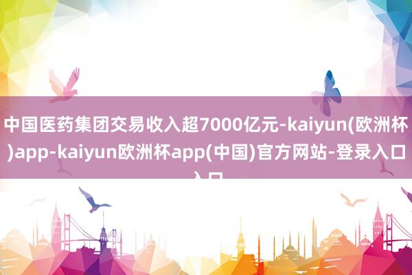 中国医药集团交易收入超7000亿元-kaiyun(欧洲杯)app-kaiyun欧洲杯app(中国)官方网站-登录入口