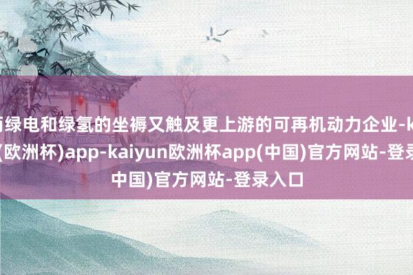 而绿电和绿氢的坐褥又触及更上游的可再机动力企业-kaiyun(欧洲杯)app-kaiyun欧洲杯app(中国)官方网站-登录入口