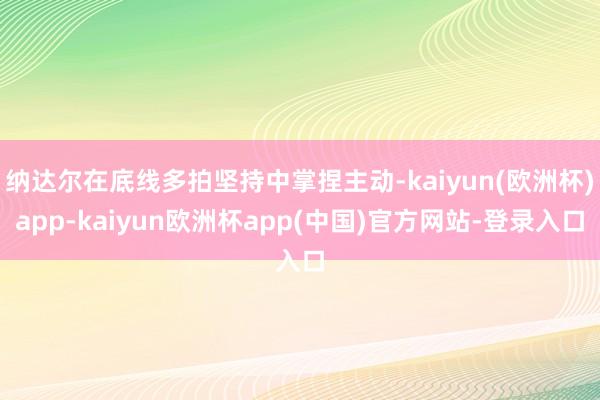 纳达尔在底线多拍坚持中掌捏主动-kaiyun(欧洲杯)app-kaiyun欧洲杯app(中国)官方网站-登录入口