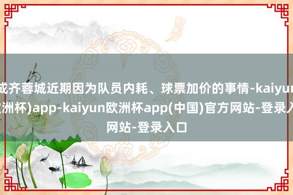 成齐蓉城近期因为队员内耗、球票加价的事情-kaiyun(欧洲杯)app-kaiyun欧洲杯app(中国)官方网站-登录入口