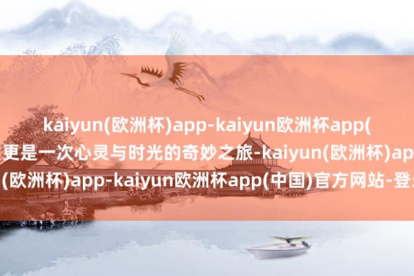 kaiyun(欧洲杯)app-kaiyun欧洲杯app(中国)官方网站-登录入口更是一次心灵与时光的奇妙之旅-kaiyun(欧洲杯)app-kaiyun欧洲杯app(中国)官方网站-登录入口