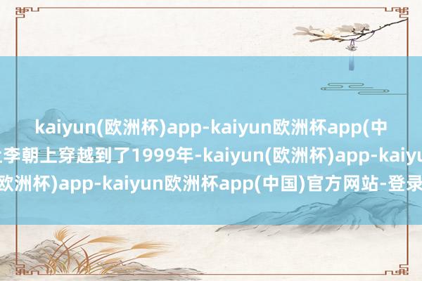 kaiyun(欧洲杯)app-kaiyun欧洲杯app(中国)官方网站-登录入口让李朝上穿越到了1999年-kaiyun(欧洲杯)app-kaiyun欧洲杯app(中国)官方网站-登录入口