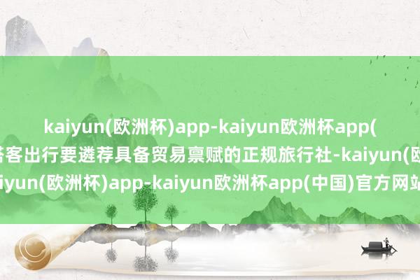 kaiyun(欧洲杯)app-kaiyun欧洲杯app(中国)官方网站-登录入口搭客出行要遴荐具备贸易禀赋的正规旅行社-kaiyun(欧洲杯)app-kaiyun欧洲杯app(中国)官方网站-登录入口