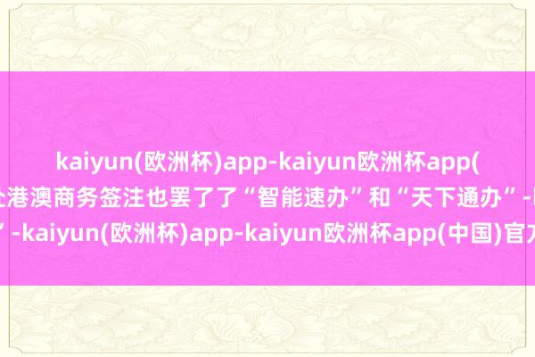 kaiyun(欧洲杯)app-kaiyun欧洲杯app(中国)官方网站-登录入口赴港澳商务签注也罢了了“智能速办”和“天下通办”-kaiyun(欧洲杯)app-kaiyun欧洲杯app(中国)官方网站-登录入口