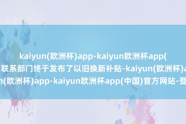 kaiyun(欧洲杯)app-kaiyun欧洲杯app(中国)官方网站-登录入口联系部门终于发布了以旧换新补贴-kaiyun(欧洲杯)app-kaiyun欧洲杯app(中国)官方网站-登录入口