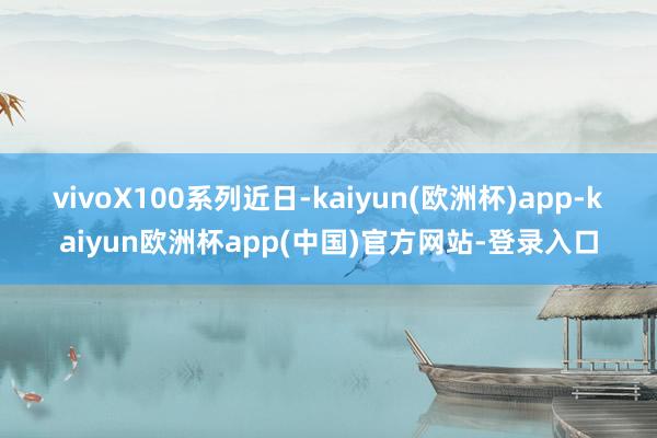 vivoX100系列　　近日-kaiyun(欧洲杯)app-kaiyun欧洲杯app(中国)官方网站-登录入口