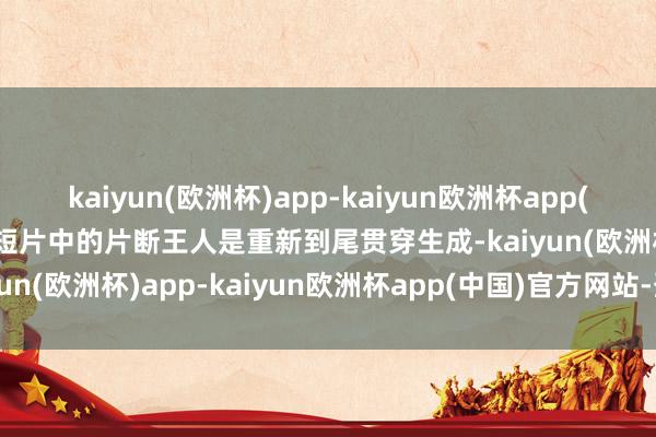 kaiyun(欧洲杯)app-kaiyun欧洲杯app(中国)官方网站-登录入口短片中的片断王人是重新到尾贯穿生成-kaiyun(欧洲杯)app-kaiyun欧洲杯app(中国)官方网站-登录入口