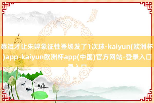 蔡斌才让朱婷象征性登场发了1次球-kaiyun(欧洲杯)app-kaiyun欧洲杯app(中国)官方网站-登录入口