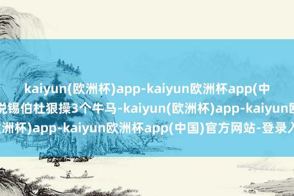 kaiyun(欧洲杯)app-kaiyun欧洲杯app(中国)官方网站-登录入口齐说锡伯杜狠操3个牛马-kaiyun(欧洲杯)app-kaiyun欧洲杯app(中国)官方网站-登录入口