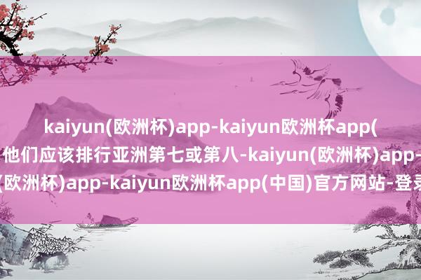 kaiyun(欧洲杯)app-kaiyun欧洲杯app(中国)官方网站-登录入口他们应该排行亚洲第七或第八-kaiyun(欧洲杯)app-kaiyun欧洲杯app(中国)官方网站-登录入口