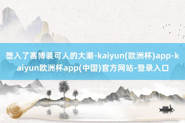 堕入了赛博装可人的大潮-kaiyun(欧洲杯)app-kaiyun欧洲杯app(中国)官方网站-登录入口