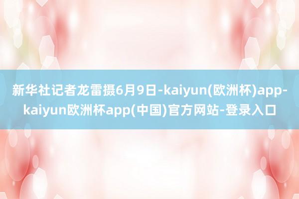 新华社记者龙雷摄6月9日-kaiyun(欧洲杯)app-kaiyun欧洲杯app(中国)官方网站-登录入口