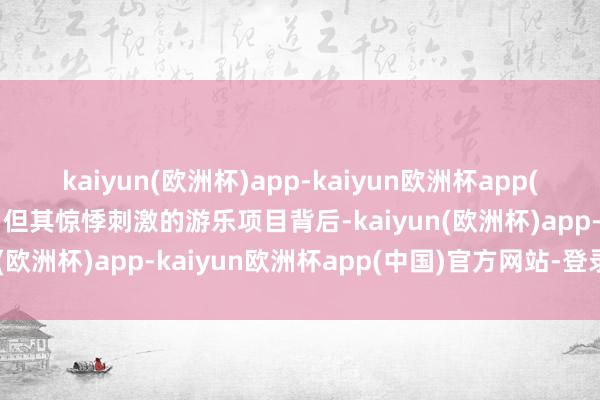 kaiyun(欧洲杯)app-kaiyun欧洲杯app(中国)官方网站-登录入口但其惊悸刺激的游乐项目背后-kaiyun(欧洲杯)app-kaiyun欧洲杯app(中国)官方网站-登录入口