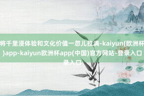 将千里浸体验和文化价值一忽儿拉满-kaiyun(欧洲杯)app-kaiyun欧洲杯app(中国)官方网站-登录入口