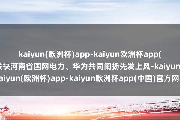 kaiyun(欧洲杯)app-kaiyun欧洲杯app(中国)官方网站-登录入口联袂河南省国网电力、华为共同阐扬先发上风-kaiyun(欧洲杯)app-kaiyun欧洲杯app(中国)官方网站-登录入口