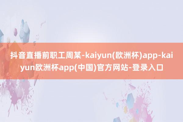 抖音直播前职工周某-kaiyun(欧洲杯)app-kaiyun欧洲杯app(中国)官方网站-登录入口