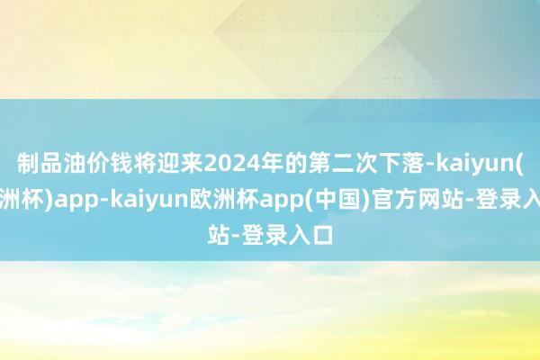 制品油价钱将迎来2024年的第二次下落-kaiyun(欧洲杯)app-kaiyun欧洲杯app(中国)官方网站-登录入口