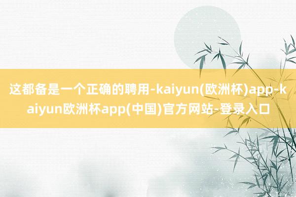 这都备是一个正确的聘用-kaiyun(欧洲杯)app-kaiyun欧洲杯app(中国)官方网站-登录入口