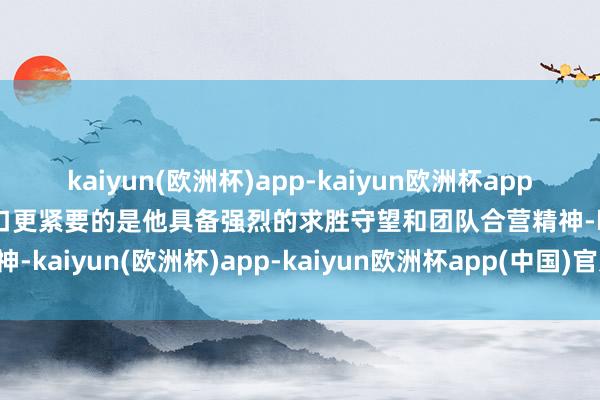 kaiyun(欧洲杯)app-kaiyun欧洲杯app(中国)官方网站-登录入口更紧要的是他具备强烈的求胜守望和团队合营精神-kaiyun(欧洲杯)app-kaiyun欧洲杯app(中国)官方网站-登录入口