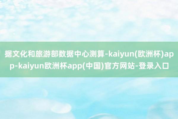 据文化和旅游部数据中心测算-kaiyun(欧洲杯)app-kaiyun欧洲杯app(中国)官方网站-登录入口