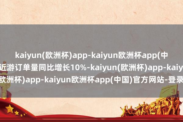 kaiyun(欧洲杯)app-kaiyun欧洲杯app(中国)官方网站-登录入口相近游订单量同比增长10%-kaiyun(欧洲杯)app-kaiyun欧洲杯app(中国)官方网站-登录入口