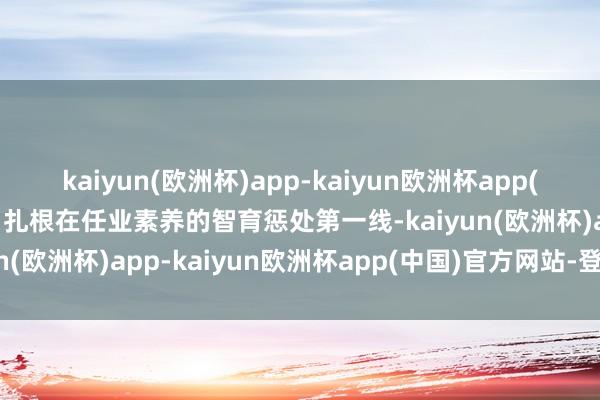 kaiyun(欧洲杯)app-kaiyun欧洲杯app(中国)官方网站-登录入口扎根在任业素养的智育惩处第一线-kaiyun(欧洲杯)app-kaiyun欧洲杯app(中国)官方网站-登录入口