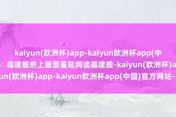 kaiyun(欧洲杯)app-kaiyun欧洲杯app(中国)官方网站-登录入口△福建舰府上画面　　蔓延阅读　　福建舰-kaiyun(欧洲杯)app-kaiyun欧洲杯app(中国)官方网站-登录入口