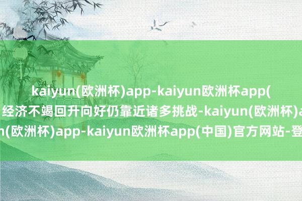 kaiyun(欧洲杯)app-kaiyun欧洲杯app(中国)官方网站-登录入口经济不竭回升向好仍靠近诸多挑战-kaiyun(欧洲杯)app-kaiyun欧洲杯app(中国)官方网站-登录入口