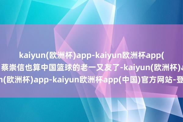 kaiyun(欧洲杯)app-kaiyun欧洲杯app(中国)官方网站-登录入口蔡崇信也算中国篮球的老一又友了-kaiyun(欧洲杯)app-kaiyun欧洲杯app(中国)官方网站-登录入口