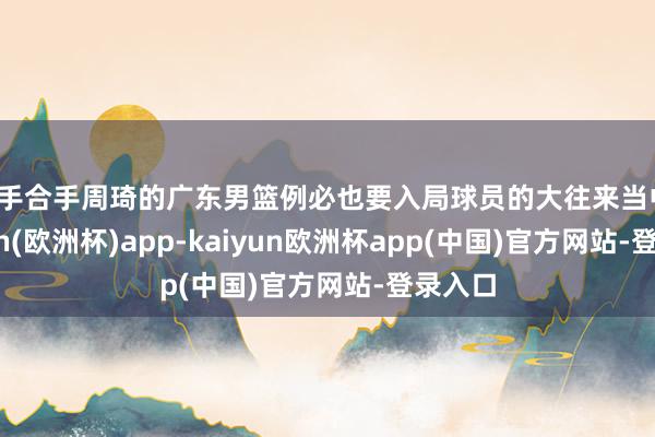 而手合手周琦的广东男篮例必也要入局球员的大往来当中-kaiyun(欧洲杯)app-kaiyun欧洲杯app(中国)官方网站-登录入口