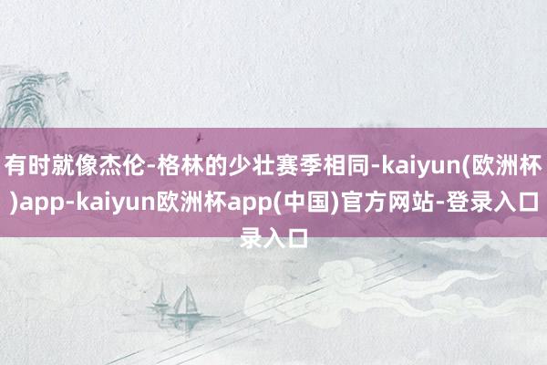 有时就像杰伦-格林的少壮赛季相同-kaiyun(欧洲杯)app-kaiyun欧洲杯app(中国)官方网站-登录入口