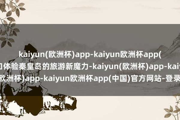 kaiyun(欧洲杯)app-kaiyun欧洲杯app(中国)官方网站-登录入口体验秦皇岛的旅游新魔力-kaiyun(欧洲杯)app-kaiyun欧洲杯app(中国)官方网站-登录入口