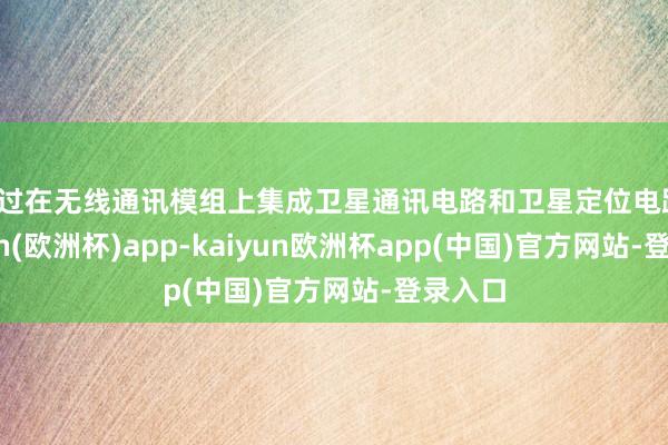 通过在无线通讯模组上集成卫星通讯电路和卫星定位电路-kaiyun(欧洲杯)app-kaiyun欧洲杯app(中国)官方网站-登录入口