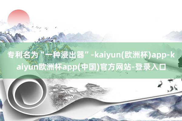 专利名为“一种浸出器”-kaiyun(欧洲杯)app-kaiyun欧洲杯app(中国)官方网站-登录入口