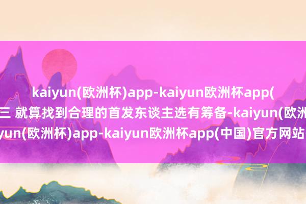 kaiyun(欧洲杯)app-kaiyun欧洲杯app(中国)官方网站-登录入口三 就算找到合理的首发东谈主选有筹备-kaiyun(欧洲杯)app-kaiyun欧洲杯app(中国)官方网站-登录入口