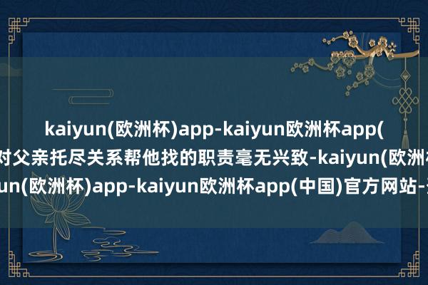 kaiyun(欧洲杯)app-kaiyun欧洲杯app(中国)官方网站-登录入口对父亲托尽关系帮他找的职责毫无兴致-kaiyun(欧洲杯)app-kaiyun欧洲杯app(中国)官方网站-登录入口