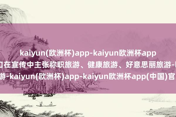 kaiyun(欧洲杯)app-kaiyun欧洲杯app(中国)官方网站-登录入口在宣传中主张称职旅游、健康旅游、好意思丽旅游-kaiyun(欧洲杯)app-kaiyun欧洲杯app(中国)官方网站-登录入口