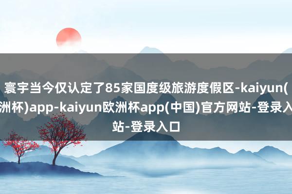 寰宇当今仅认定了85家国度级旅游度假区-kaiyun(欧洲杯)app-kaiyun欧洲杯app(中国)官方网站-登录入口