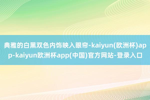 典雅的白黑双色内饰映入眼帘-kaiyun(欧洲杯)app-kaiyun欧洲杯app(中国)官方网站-登录入口