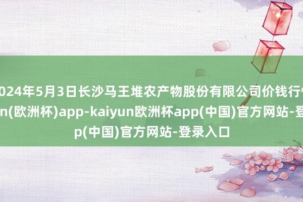 2024年5月3日长沙马王堆农产物股份有限公司价钱行情-kaiyun(欧洲杯)app-kaiyun欧洲杯app(中国)官方网站-登录入口