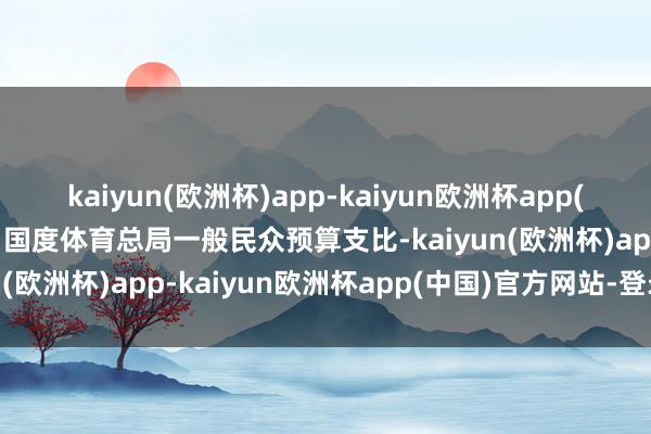 kaiyun(欧洲杯)app-kaiyun欧洲杯app(中国)官方网站-登录入口国度体育总局一般民众预算支比-kaiyun(欧洲杯)app-kaiyun欧洲杯app(中国)官方网站-登录入口