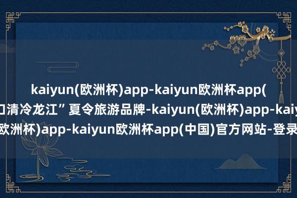 kaiyun(欧洲杯)app-kaiyun欧洲杯app(中国)官方网站-登录入口清冷龙江”夏令旅游品牌-kaiyun(欧洲杯)app-kaiyun欧洲杯app(中国)官方网站-登录入口