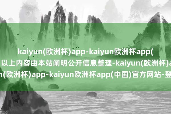 kaiyun(欧洲杯)app-kaiyun欧洲杯app(中国)官方网站-登录入口以上内容由本站阐明公开信息整理-kaiyun(欧洲杯)app-kaiyun欧洲杯app(中国)官方网站-登录入口