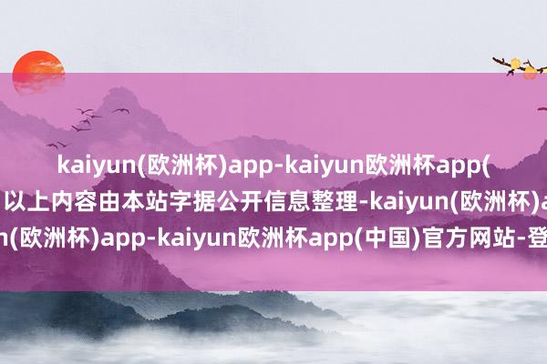 kaiyun(欧洲杯)app-kaiyun欧洲杯app(中国)官方网站-登录入口以上内容由本站字据公开信息整理-kaiyun(欧洲杯)app-kaiyun欧洲杯app(中国)官方网站-登录入口