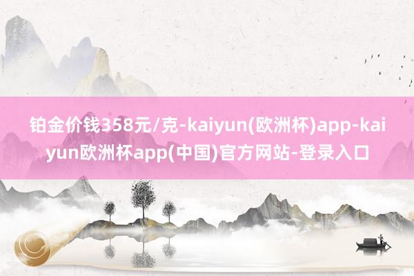 铂金价钱358元/克-kaiyun(欧洲杯)app-kaiyun欧洲杯app(中国)官方网站-登录入口